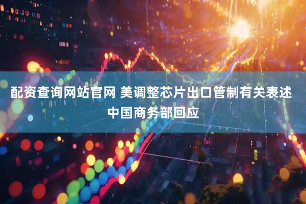 配资查询网站官网 美调整芯片出口管制有关表述 中国商务部回应