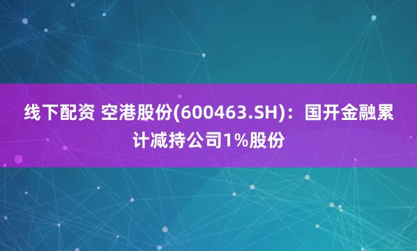 线下配资 空港股份(600463.SH)：国开金融累计减持公司1%股份