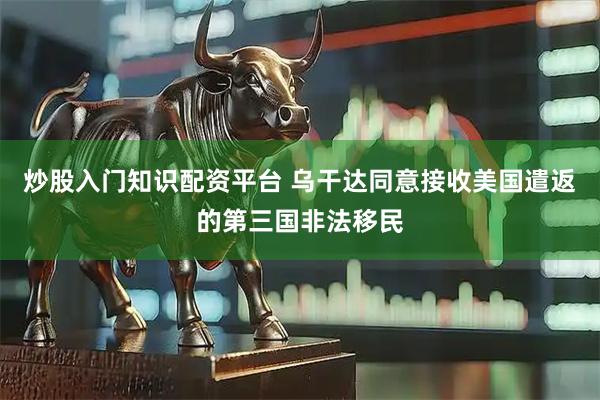 炒股入门知识配资平台 乌干达同意接收美国遣返的第三国非法移民