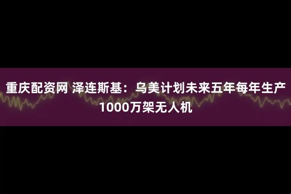重庆配资网 泽连斯基：乌美计划未来五年每年生产1000万架无人机
