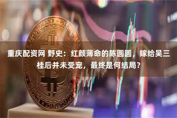 重庆配资网 野史：红颜薄命的陈圆圆，嫁给吴三桂后并未受宠，最终是何结局？