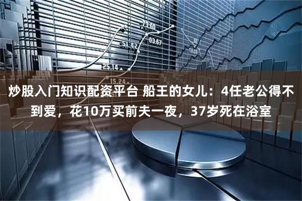 炒股入门知识配资平台 船王的女儿：4任老公得不到爱，花10万买前夫一夜，37岁死在浴室