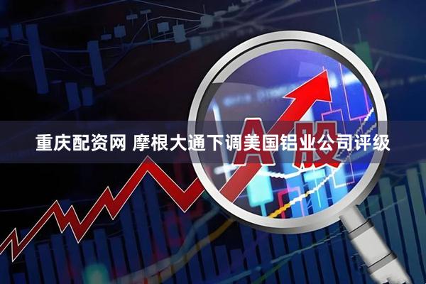 重庆配资网 摩根大通下调美国铝业公司评级