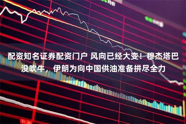 配资知名证券配资门户 风向已经大变！穆杰塔巴没吹牛，伊朗为向中国供油准备拼尽全力