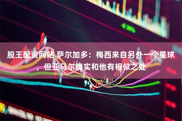 股王配资网站 萨尔加多：梅西来自另外一个星球，但亚马尔确实和他有相似之处