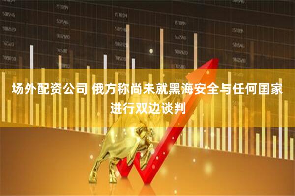 场外配资公司 俄方称尚未就黑海安全与任何国家进行双边谈判